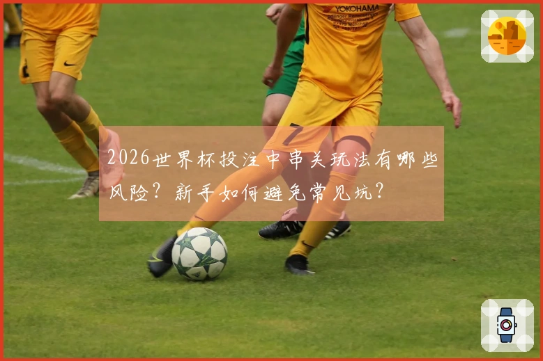 2026世界杯投注中串关玩法有哪些风险？新手如何避免常见坑？